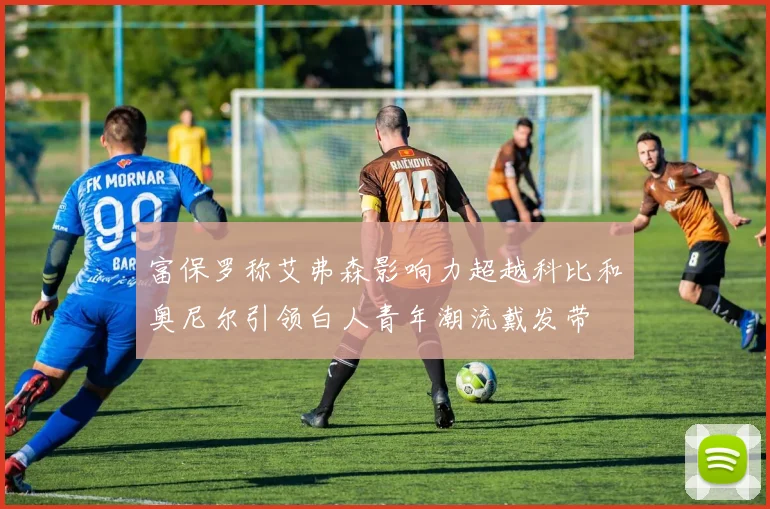 富保罗称艾弗森影响力超越科比和奥尼尔引领白人青年潮流戴发带