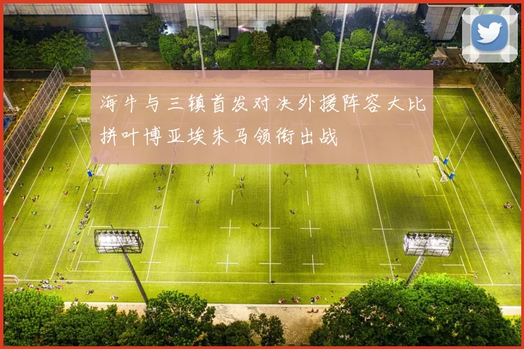 海牛与三镇首发对决外援阵容大比拼叶博亚埃朱马领衔出战